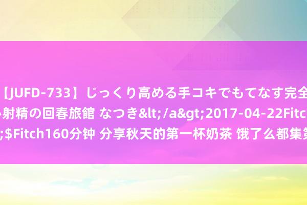 【JUFD-733】じっくり高める手コキでもてなす完全勃起ともの凄い射精の回春旅館 なつき</a>2017-04-22Fitch&$Fitch160分钟 分享秋天的第一杯奶茶 饿了么都集第三年举办无阻遏免单当作