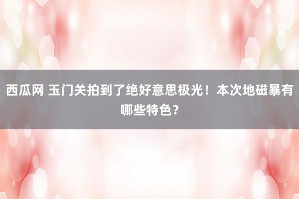 西瓜网 玉门关拍到了绝好意思极光！本次地磁暴有哪些特色？