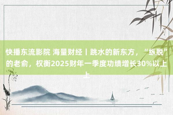 快播东流影院 海量财经丨跳水的新东方，“纵脱”的老俞，权衡2025财年一季度功绩增长30%以上
