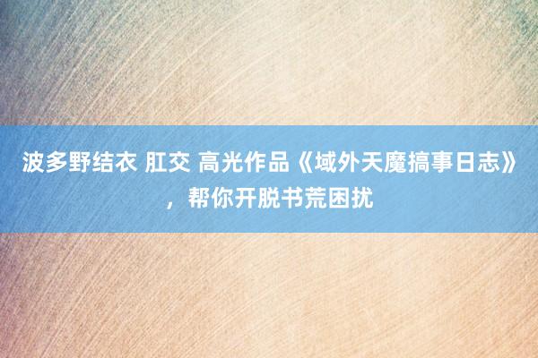 波多野结衣 肛交 高光作品《域外天魔搞事日志》，帮你开脱书荒困扰