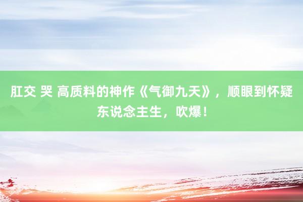 肛交 哭 高质料的神作《气御九天》，顺眼到怀疑东说念主生，吹爆！