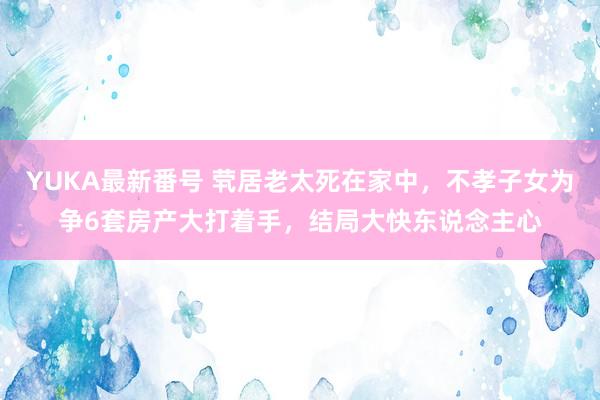 YUKA最新番号 茕居老太死在家中，不孝子女为争6套房产大打着手，结局大快东说念主心