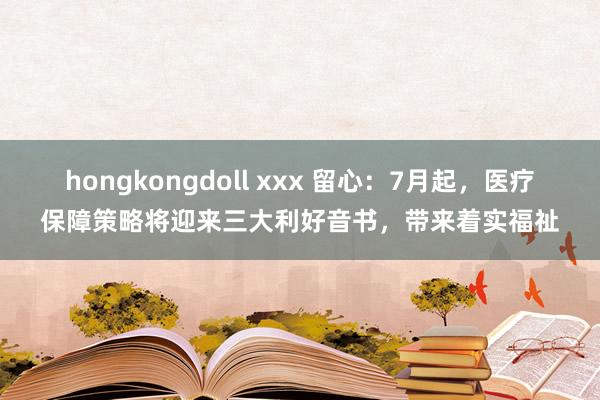 hongkongdoll xxx 留心：7月起，医疗保障策略将迎来三大利好音书，带来着实福祉