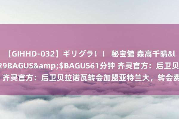 【GIHHD-032】ギリグラ！！ 秘宝館 森高千晴</a>2011-09-29BAGUS&$BAGUS61分钟 齐灵官方：后卫贝拉诺瓦转会加盟亚特兰大，转会费2000万欧+浮动