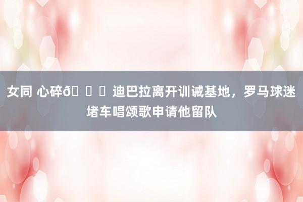 女同 心碎?迪巴拉离开训诫基地，罗马球迷堵车唱颂歌申请他留队