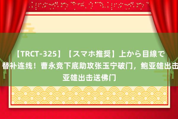 【TRCT-325】【スマホ推奨】上から目線で手コキ 替补连线！曹永竞下底助攻张玉宁破门，鲍亚雄出击送佛门