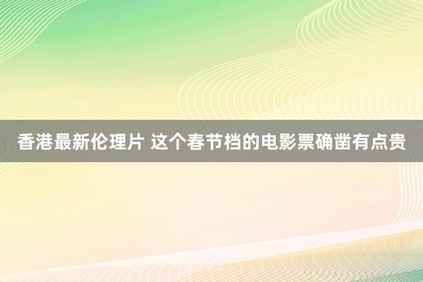 香港最新伦理片 这个春节档的电影票确凿有点贵