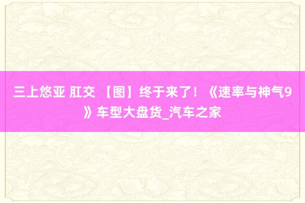 三上悠亚 肛交 【图】终于来了！《速率与神气9》车型大盘货_汽车之家