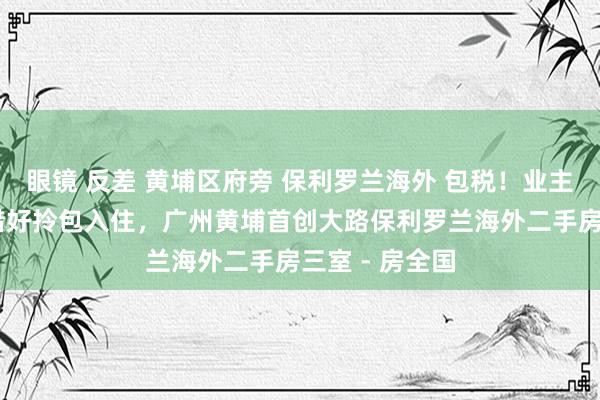 眼镜 反差 黄埔区府旁 保利罗兰海外 包税!业主急售 屋子珍惜好拎包入住,广州黄埔首创大路保利罗兰海外二手房三室 - 房全国