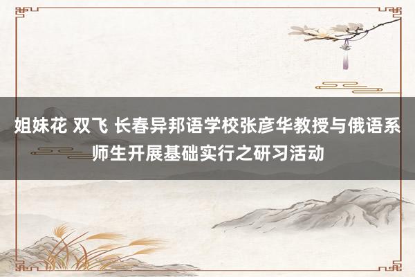 姐妹花 双飞 长春异邦语学校张彦华教授与俄语系师生开展基础实行之研习活动