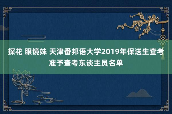 探花 眼镜妹 天津番邦语大学2019年保送生查考准予查考东谈主员名单