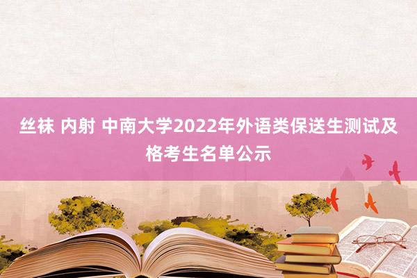 丝袜 内射 中南大学2022年外语类保送生测试及格考生名单公示