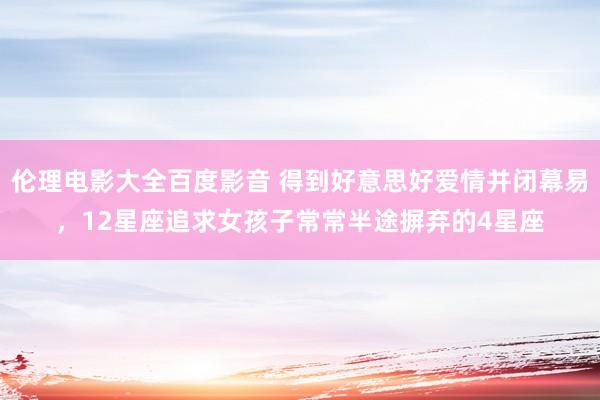 伦理电影大全百度影音 得到好意思好爱情并闭幕易，12星座追求女孩子常常半途摒弃的4星座