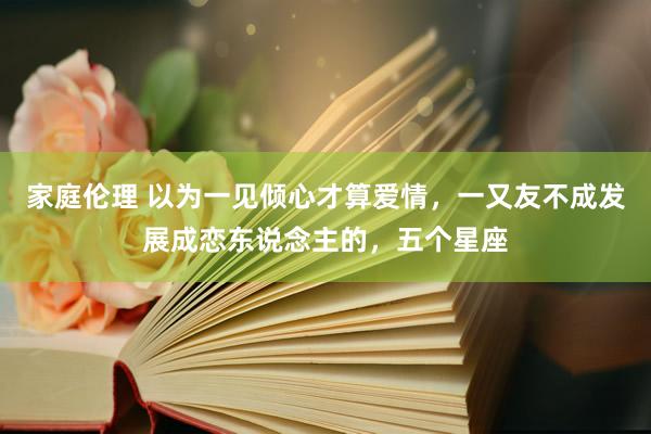 家庭伦理 以为一见倾心才算爱情，一又友不成发展成恋东说念主的，五个星座