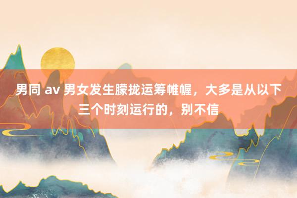 男同 av 男女发生朦拢运筹帷幄，大多是从以下三个时刻运行的，别不信
