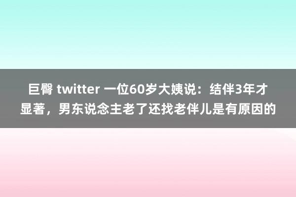 巨臀 twitter 一位60岁大姨说：结伴3年才显著，男东说念主老了还找老伴儿是有原因的
