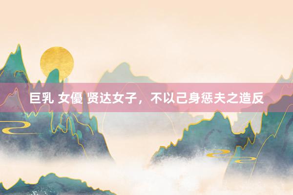 巨乳 女優 贤达女子，不以己身惩夫之造反