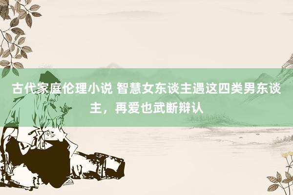 古代家庭伦理小说 智慧女东谈主遇这四类男东谈主，再爱也武断辩认