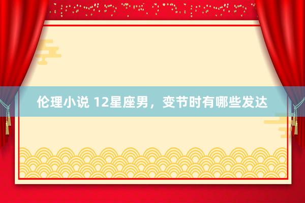 伦理小说 12星座男，变节时有哪些发达