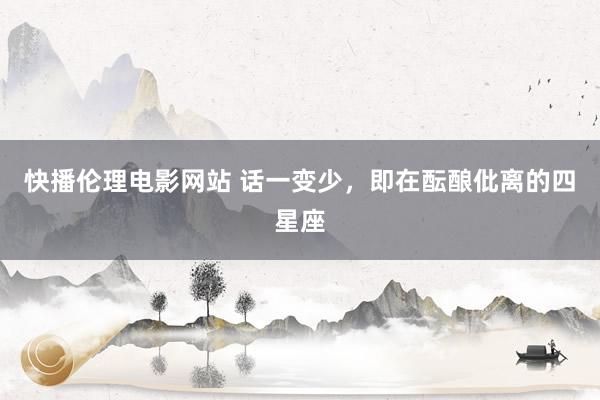 快播伦理电影网站 话一变少，即在酝酿仳离的四星座