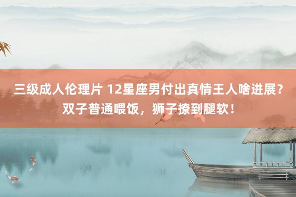 三级成人伦理片 12星座男付出真情王人啥进展？双子普通喂饭，狮子撩到腿软！