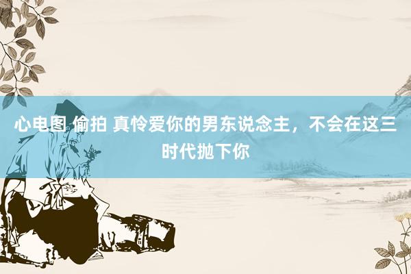 心电图 偷拍 真怜爱你的男东说念主，不会在这三时代抛下你
