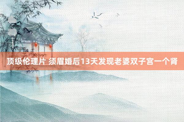 顶级伦理片 须眉婚后13天发现老婆双子宫一个肾