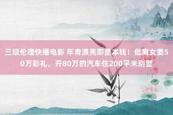 三级伦理快播电影 年青漂亮即是本钱！仳离女要50万彩礼，开80万的汽车住200平米别墅