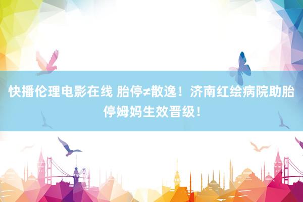 快播伦理电影在线 胎停≠散逸！济南红绘病院助胎停姆妈生效晋级！