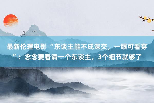 最新伦理电影 “东谈主能不成深交，一眼可看穿”：念念要看清一个东谈主，3个细节就够了