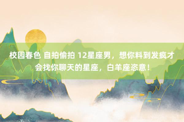 校园春色 自拍偷拍 12星座男，想你料到发疯才会找你聊天的星座，白羊座恣意！