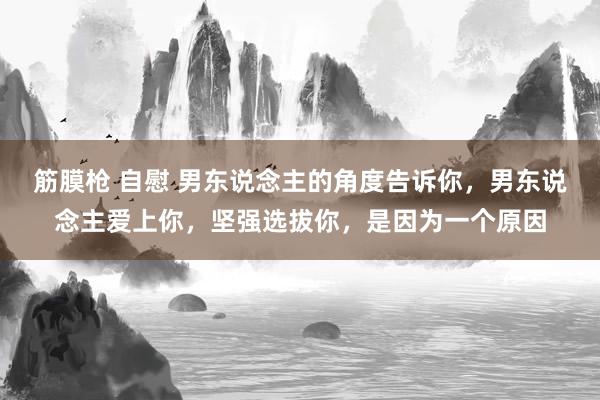 筋膜枪 自慰 男东说念主的角度告诉你，男东说念主爱上你，坚强选拔你，是因为一个原因