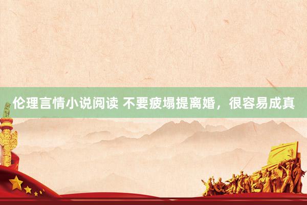 伦理言情小说阅读 不要疲塌提离婚，很容易成真