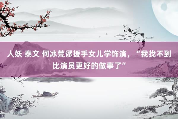 人妖 泰文 何冰荒谬援手女儿学饰演，“我找不到比演员更好的做事了”