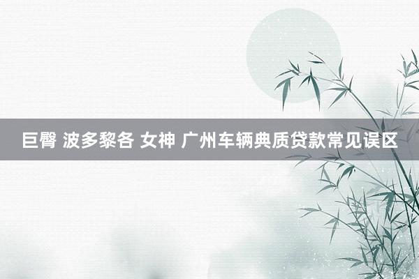 巨臀 波多黎各 女神 广州车辆典质贷款常见误区