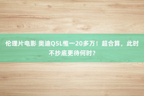 伦理片电影 奥迪Q5L惟一20多万！超合算，此时不抄底更待何时？