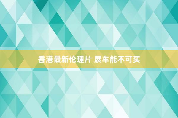 香港最新伦理片 展车能不可买