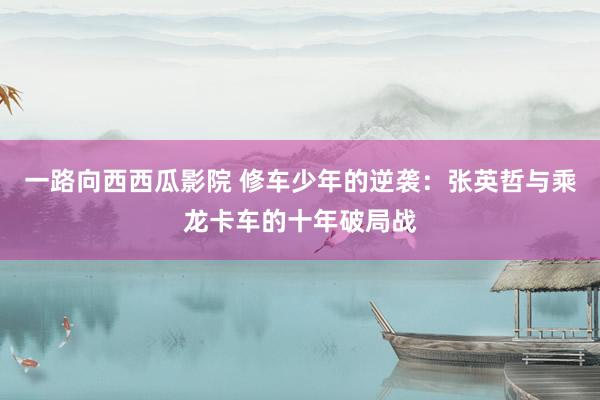 一路向西西瓜影院 修车少年的逆袭：张英哲与乘龙卡车的十年破局战