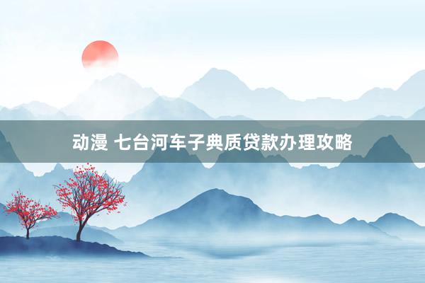动漫 七台河车子典质贷款办理攻略