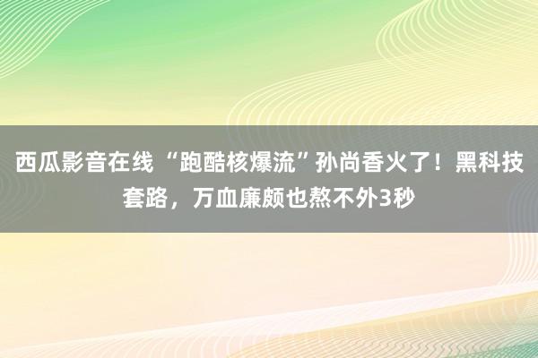 西瓜影音在线 “跑酷核爆流”孙尚香火了！黑科技套路，万血廉颇也熬不外3秒