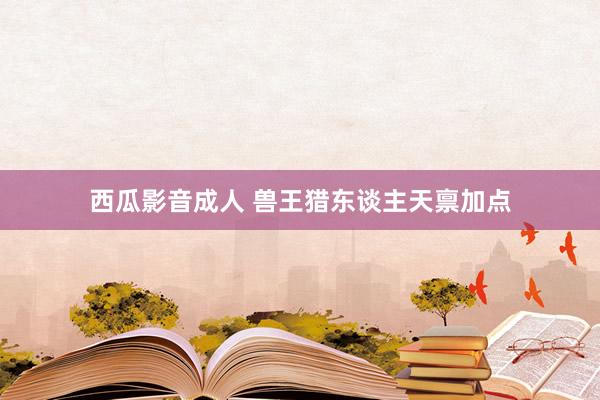 西瓜影音成人 兽王猎东谈主天禀加点