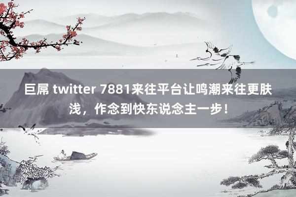 巨屌 twitter 7881来往平台让鸣潮来往更肤浅，作念到快东说念主一步！