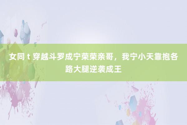 女同 t 穿越斗罗成宁荣荣亲哥，我宁小天靠抱各路大腿逆袭成王