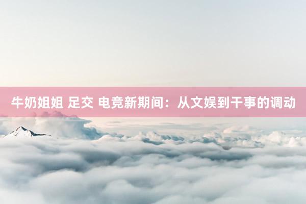 牛奶姐姐 足交 电竞新期间：从文娱到干事的调动