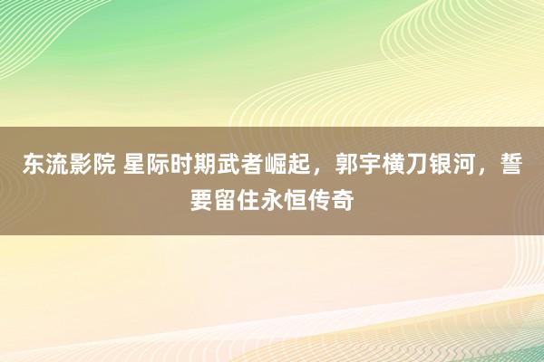 东流影院 星际时期武者崛起，郭宇横刀银河，誓要留住永恒传奇