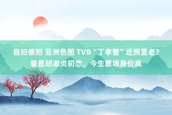 自拍偷拍 亚洲色图 TVB“丁孝蟹”近照显老？曾是邱淑贞初恋，今生意场身价高