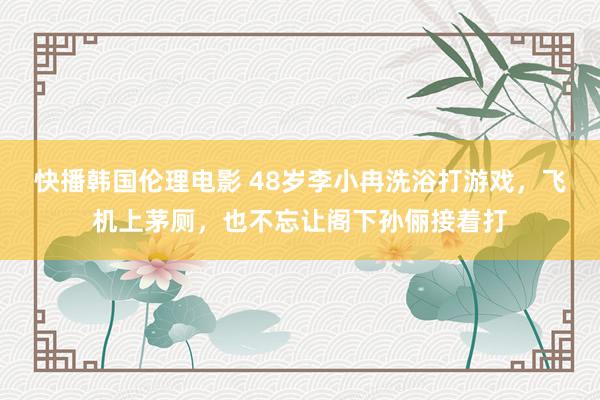 快播韩国伦理电影 48岁李小冉洗浴打游戏，飞机上茅厕，也不忘让阁下孙俪接着打