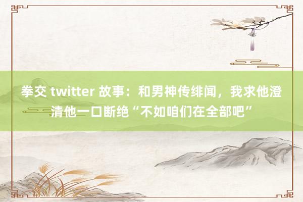 拳交 twitter 故事：和男神传绯闻，我求他澄清他一口断绝“不如咱们在全部吧”