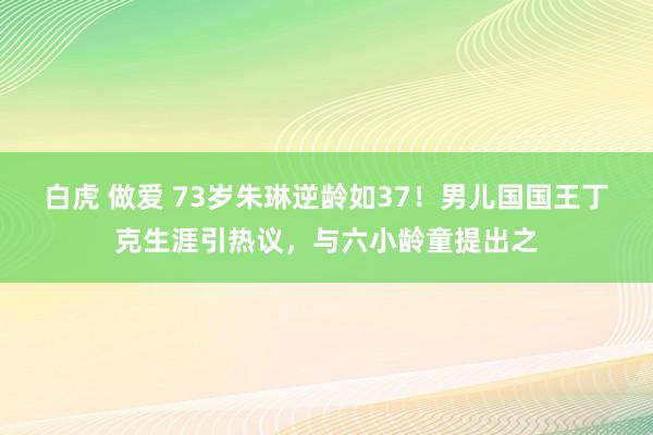 白虎 做爱 73岁朱琳逆龄如37！男儿国国王丁克生涯引热议，与六小龄童提出之