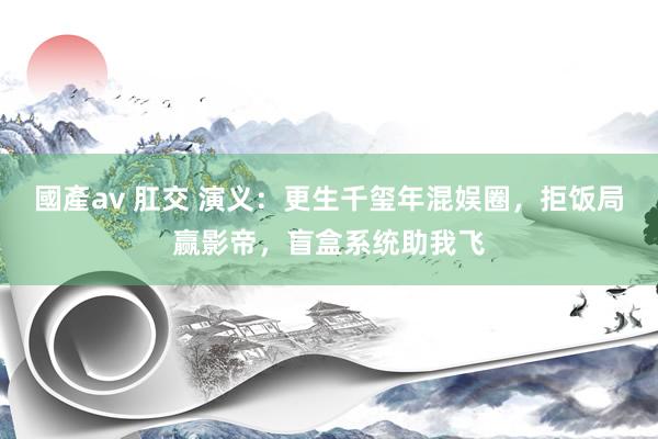 國產av 肛交 演义：更生千玺年混娱圈，拒饭局赢影帝，盲盒系统助我飞